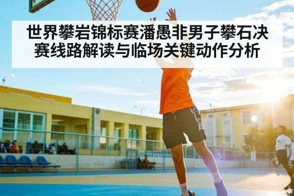 世界攀岩锦标赛潘愚非男子攀石决赛线路解读与临场关键动作分析(kaiyun)