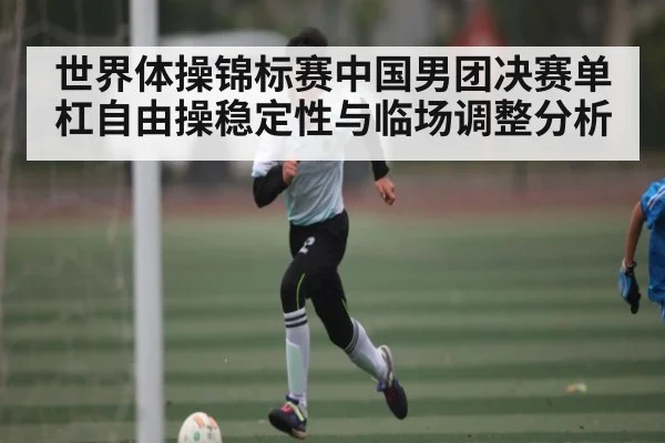 世界体操锦标赛中国男团决赛单杠自由操稳定性与临场调整分析（kaiyun）
