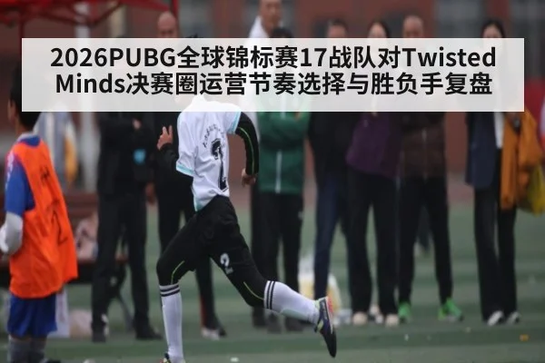 2026PUBG全球锦标赛17战队对Twisted Minds决赛圈运营节奏选择与胜负手复盘（kaiyun）