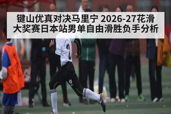 键山优真对决马里宁 2026-27花滑大奖赛日本站男单自由滑胜负手分析（kaiyun）