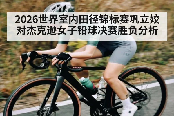 2026世界室内田径锦标赛巩立姣对杰克逊女子铅球决赛胜负分析（kaiyun）