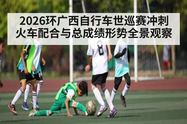 2026环广西自行车世巡赛冲刺火车配合与总成绩形势全景观察（kaiyun）